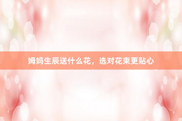 姆妈生辰送什么花，选对花束更贴心