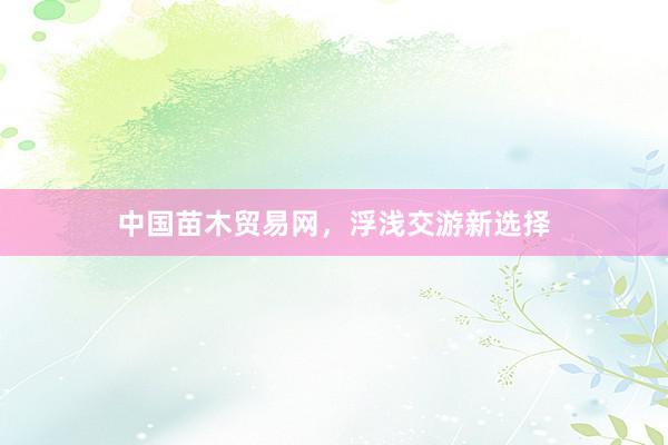 中国苗木贸易网，浮浅交游新选择