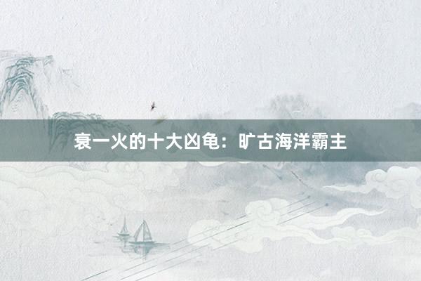 衰一火的十大凶龟：旷古海洋霸主